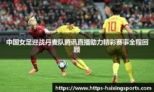 中国女足迎战丹麦队腾讯直播助力精彩赛事全程回顾